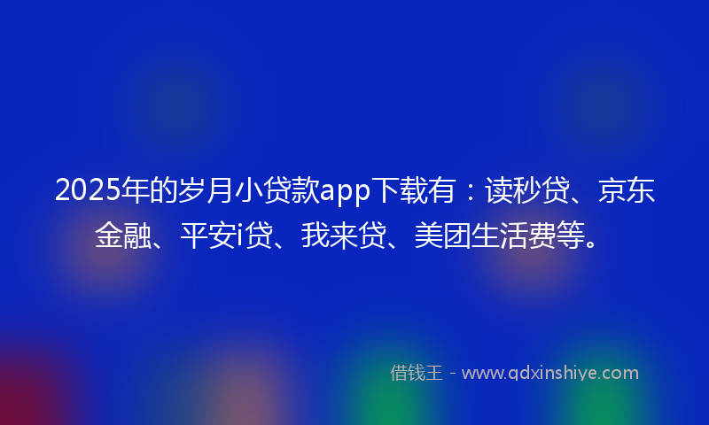 2025年的岁月小贷款app下载有：读秒贷、京东金融、平安i贷、我来贷、美团生活费等。