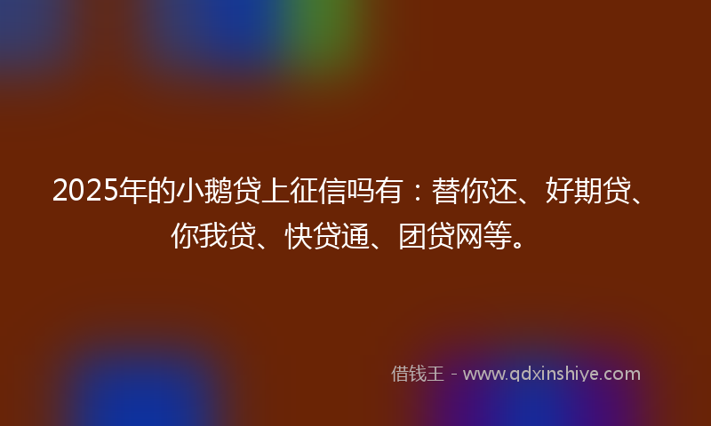 2025年的小鹅贷上征信吗有：替你还、好期贷、你我贷、快贷通、团贷网等。