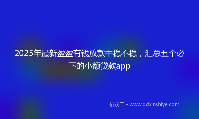 2025年最新盈盈有钱放款中稳不稳，汇总五个必下的小额贷款app