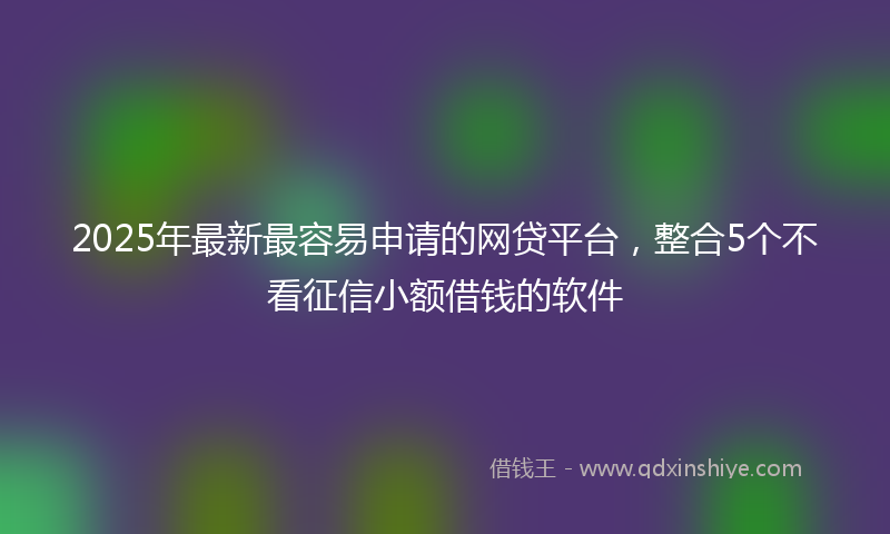 2025年最新最容易申请的网贷平台，整合5个不看征信小额借钱的软件