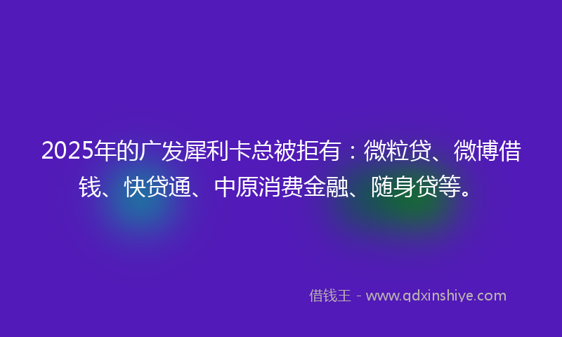 2025年的广发犀利卡总被拒有：微粒贷、微博借钱、快贷通、中原消费金融、随身贷等。