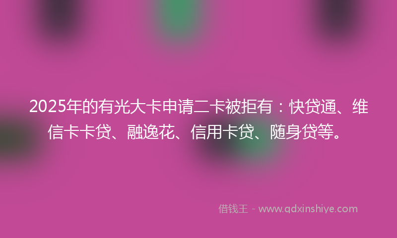 2025年的有光大卡申请二卡被拒有：快贷通、维信卡卡贷、融逸花、信用卡贷、随身贷等。