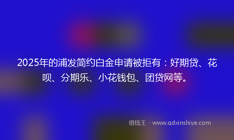 2025年的浦发简约白金申请被拒有：好期贷、花呗、分期乐、小花钱包、团贷网等。