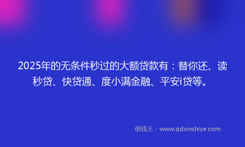 2025年的无条件秒过的大额贷款有：替你还、读秒贷、快贷通、度小满金融、平安i贷等。