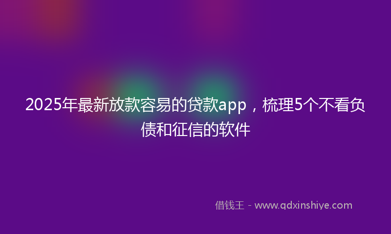 2025年最新放款容易的贷款app，梳理5个不看负债和征信的软件