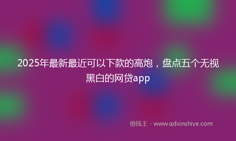 2025年最新最近可以下款的高炮，盘点五个无视黑白的网贷app