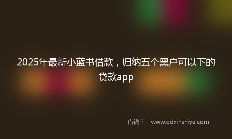 2025年最新小蓝书借款，归纳五个黑户可以下的贷款app