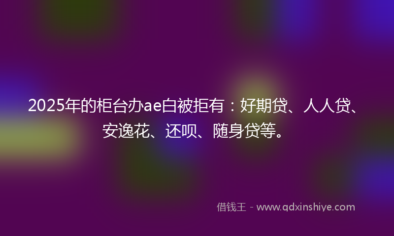 2025年的柜台办ae白被拒有：好期贷、人人贷、安逸花、还呗、随身贷等。