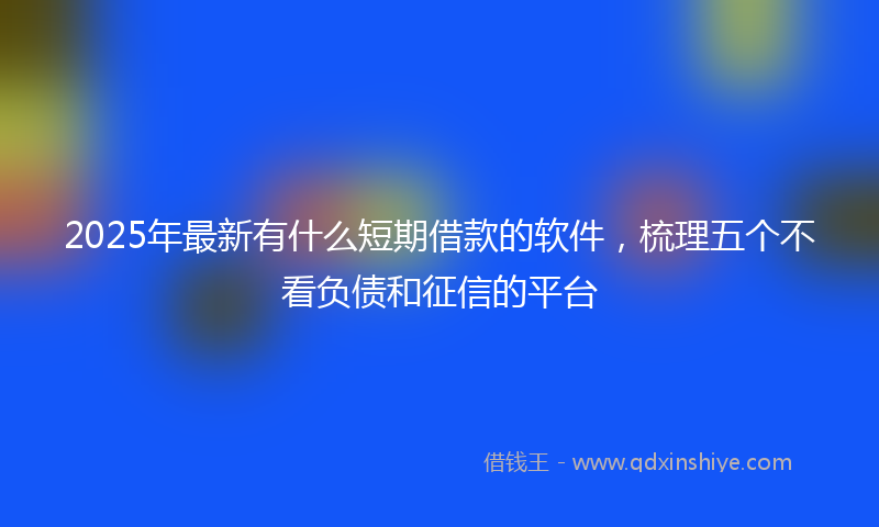 2025年最新有什么短期借款的软件，梳理五个不看负债和征信的平台