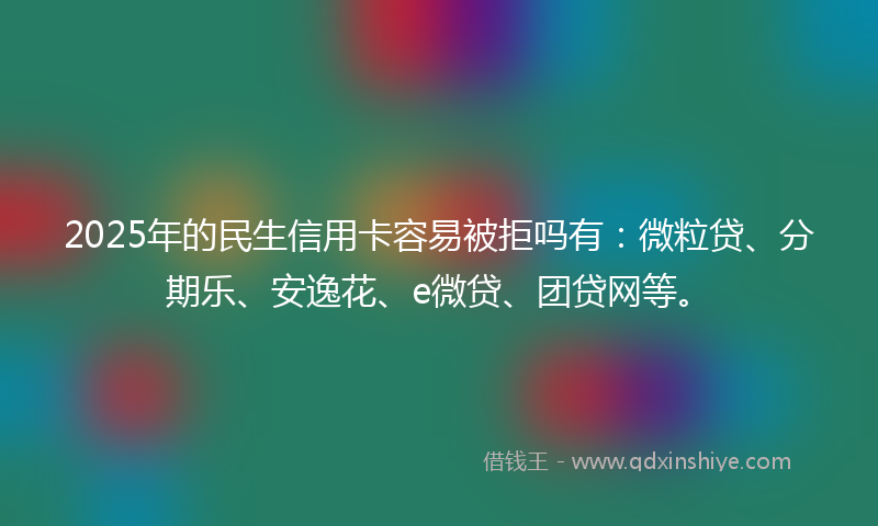 2025年的民生信用卡容易被拒吗有：微粒贷、分期乐、安逸花、e微贷、团贷网等。