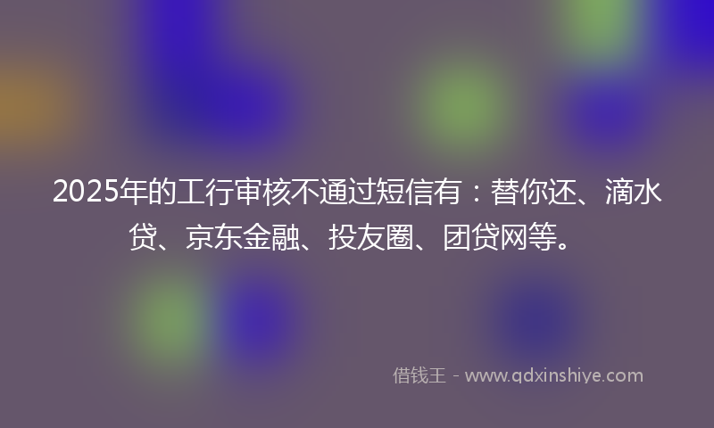 2025年的工行审核不通过短信有：替你还、滴水贷、京东金融、投友圈、团贷网等。