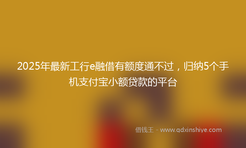 2025年最新工行e融借有额度通不过，归纳5个手机支付宝小额贷款的平台