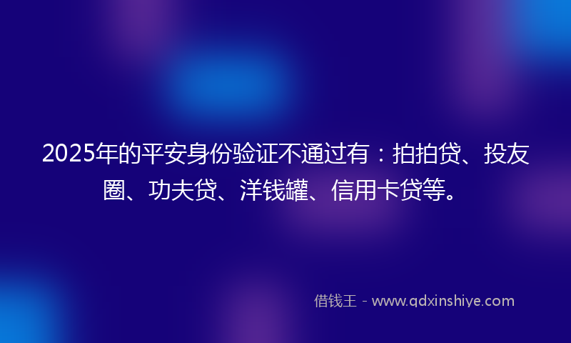 2025年的平安身份验证不通过有：拍拍贷、投友圈、功夫贷、洋钱罐、信用卡贷等。