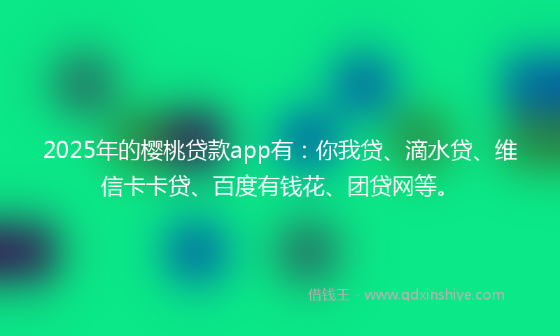 2025年的樱桃贷款app有：你我贷、滴水贷、维信卡卡贷、百度有钱花、团贷网等。