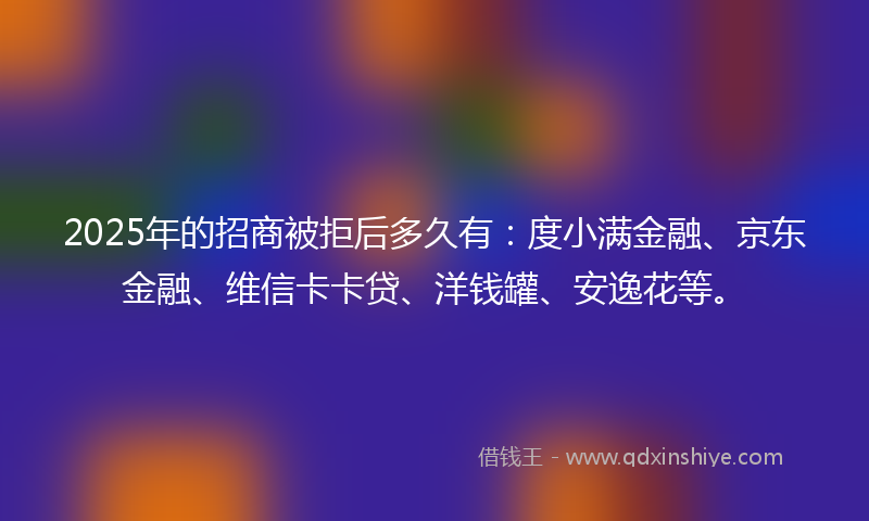 2025年的招商被拒后多久有：度小满金融、京东金融、维信卡卡贷、洋钱罐、安逸花等。