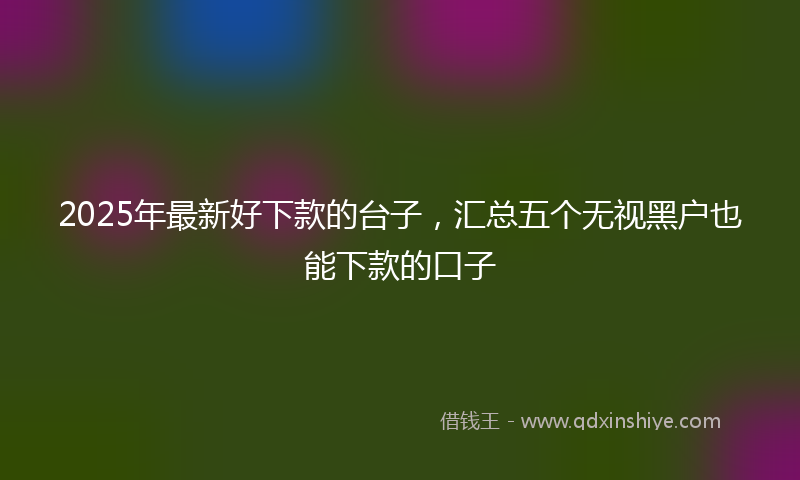 2025年最新好下款的台子，汇总五个无视黑户也能下款的口子