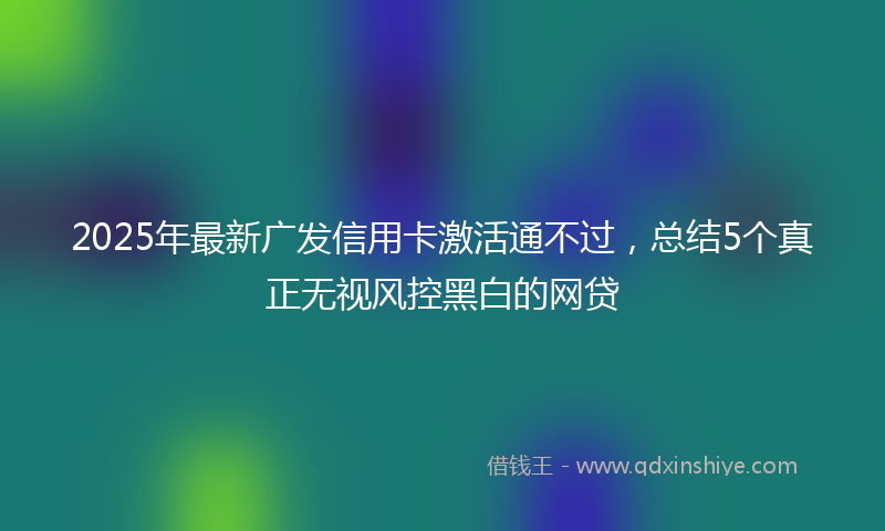 2025年最新广发信用卡激活通不过，总结5个真正无视风控黑白的网贷