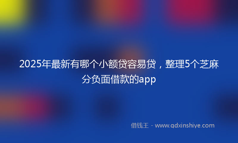 2025年最新有哪个小额贷容易贷，整理5个芝麻分负面借款的app