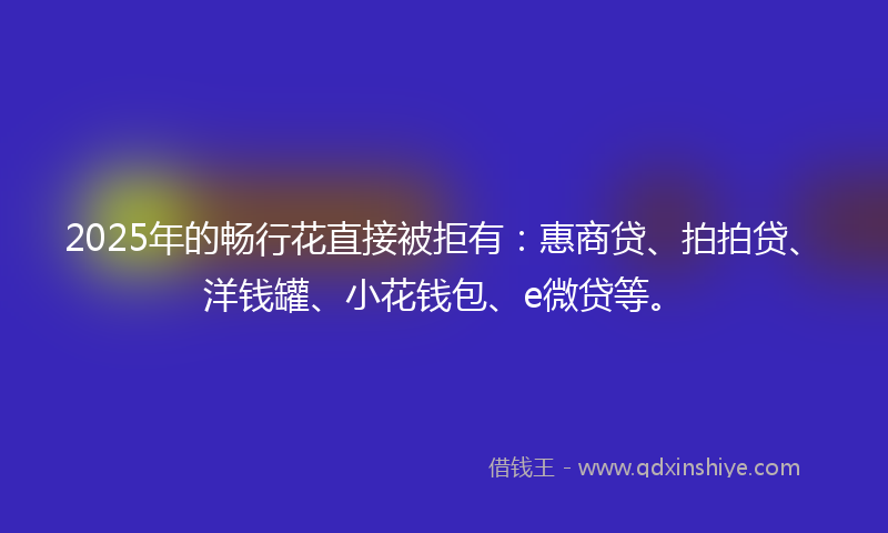 2025年的畅行花直接被拒有：惠商贷、拍拍贷、洋钱罐、小花钱包、e微贷等。
