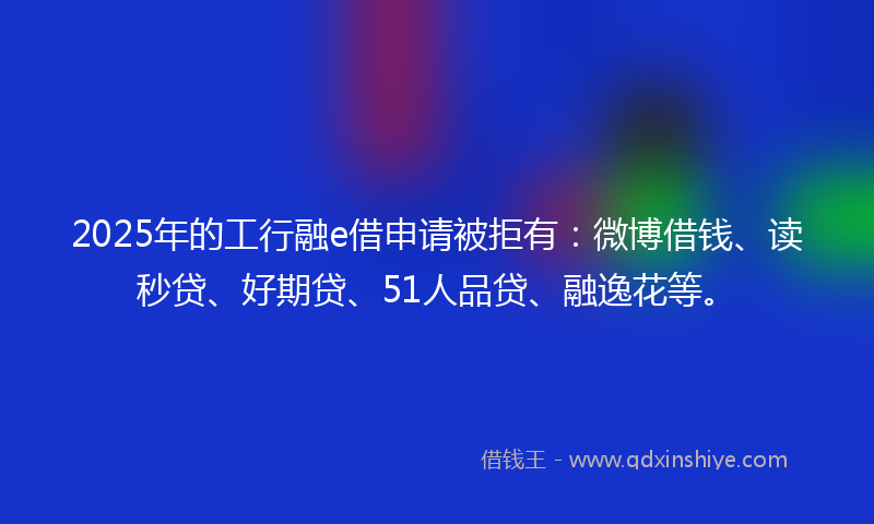 2025年的工行融e借申请被拒有：微博借钱、读秒贷、好期贷、51人品贷、融逸花等。
