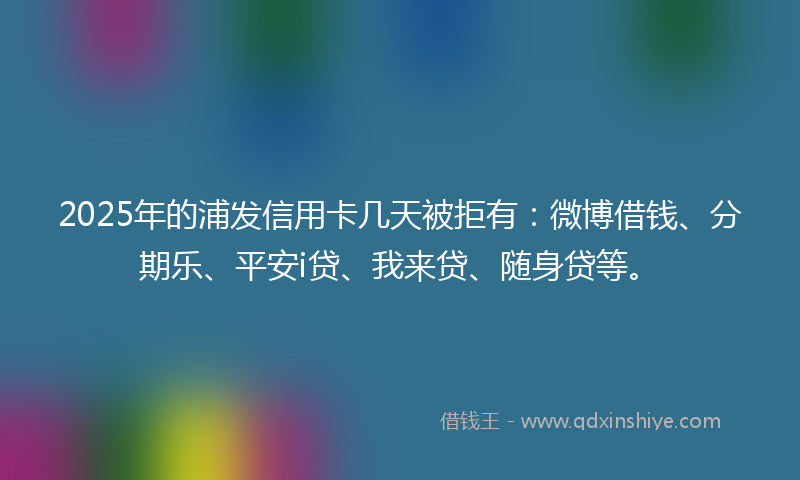 2025年的浦发信用卡几天被拒有：微博借钱、分期乐、平安i贷、我来贷、随身贷等。