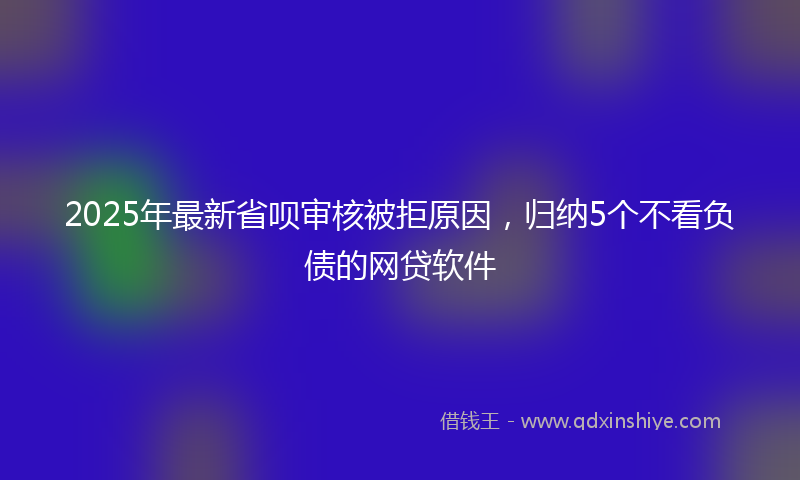 2025年最新省呗审核被拒原因，归纳5个不看负债的网贷软件