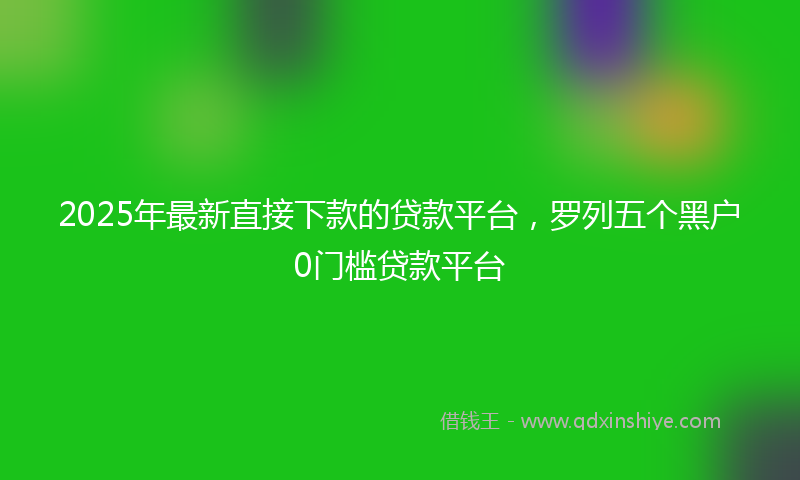 2025年最新直接下款的贷款平台，罗列五个黑户0门槛贷款平台