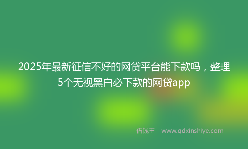2025年最新征信不好的网贷平台能下款吗，整理5个无视黑白必下款的网贷app