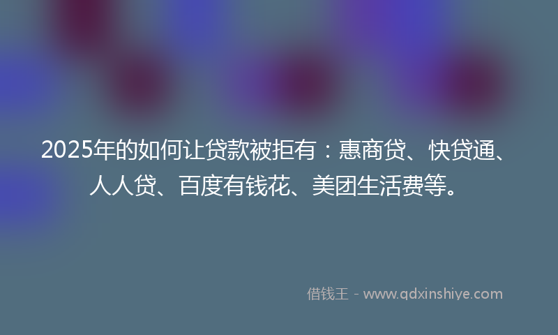 2025年的如何让贷款被拒有：惠商贷、快贷通、人人贷、百度有钱花、美团生活费等。