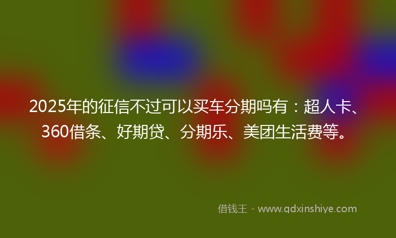 2025年的征信不过可以买车分期吗有：超人卡、360借条、好期贷、分期乐、美团生活费等。