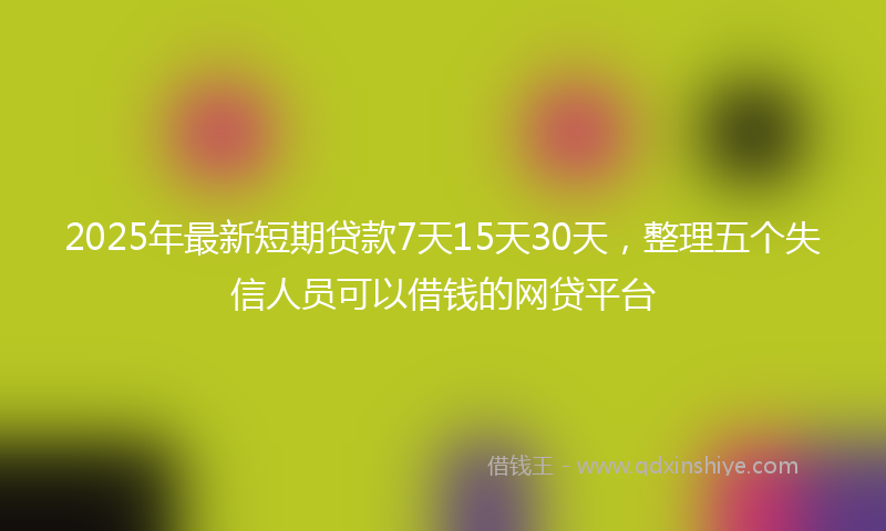 2025年最新短期贷款7天15天30天，整理五个失信人员可以借钱的网贷平台