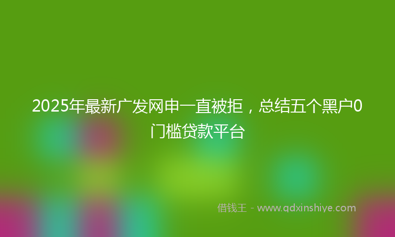 2025年最新广发网申一直被拒，总结五个黑户0门槛贷款平台