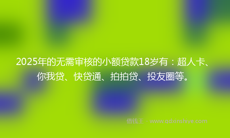 2025年的无需审核的小额贷款18岁有：超人卡、你我贷、快贷通、拍拍贷、投友圈等。