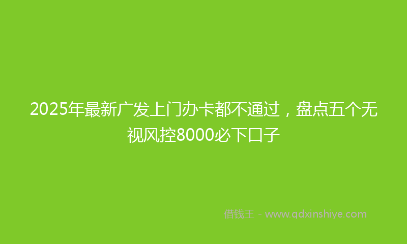 2025年最新广发上门办卡都不通过，盘点五个无视风控8000必下口子