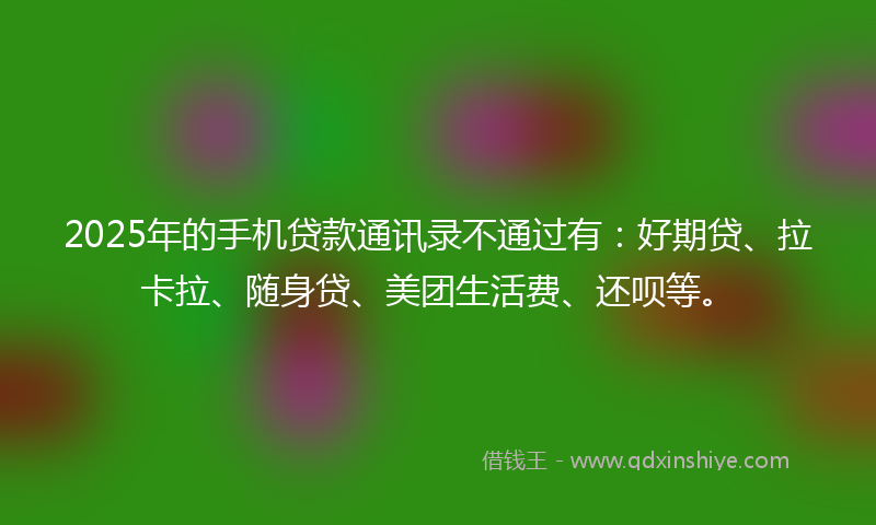 2025年的手机贷款通讯录不通过有：好期贷、拉卡拉、随身贷、美团生活费、还呗等。