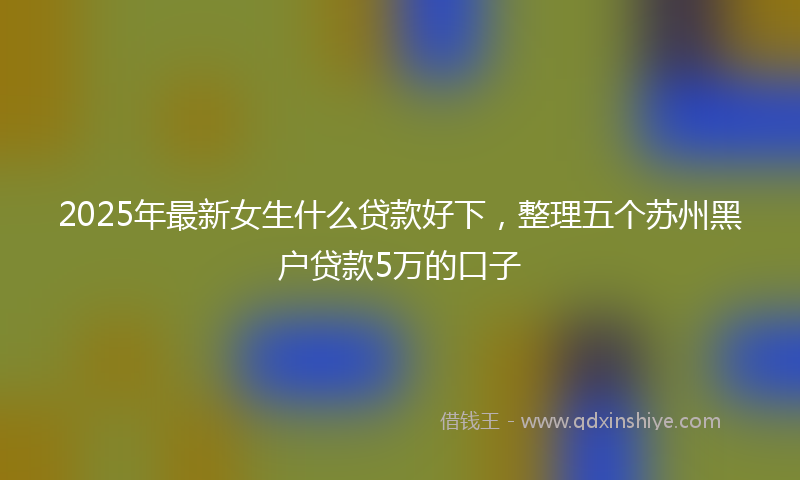 2025年最新女生什么贷款好下，整理五个苏州黑户贷款5万的口子