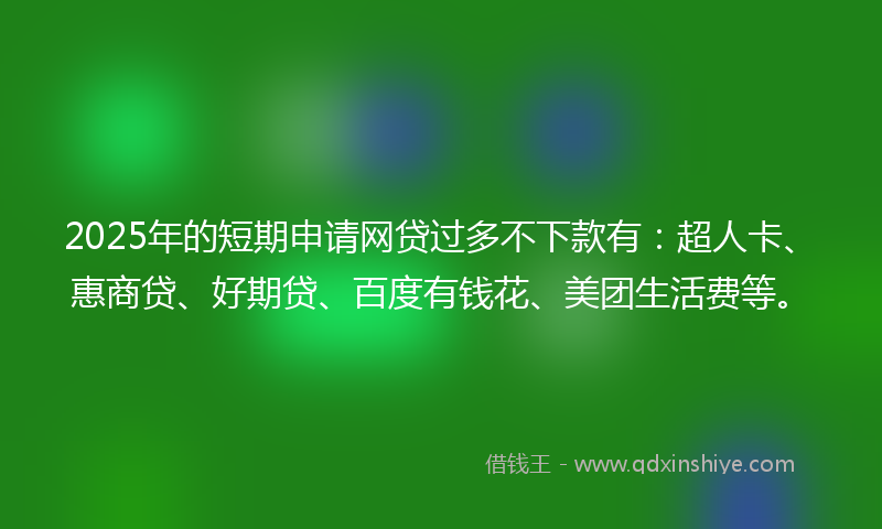 2025年的短期申请网贷过多不下款有：超人卡、惠商贷、好期贷、百度有钱花、美团生活费等。