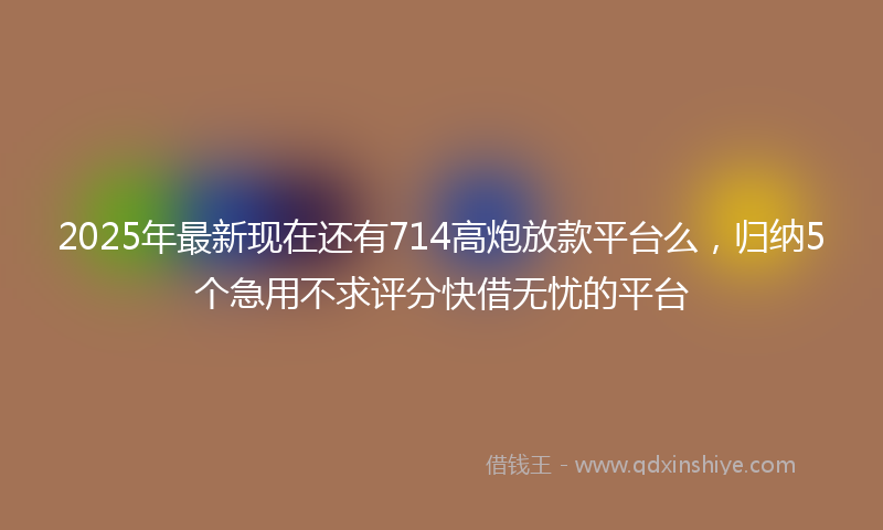 2025年最新现在还有714高炮放款平台么，归纳5个急用不求评分快借无忧的平台
