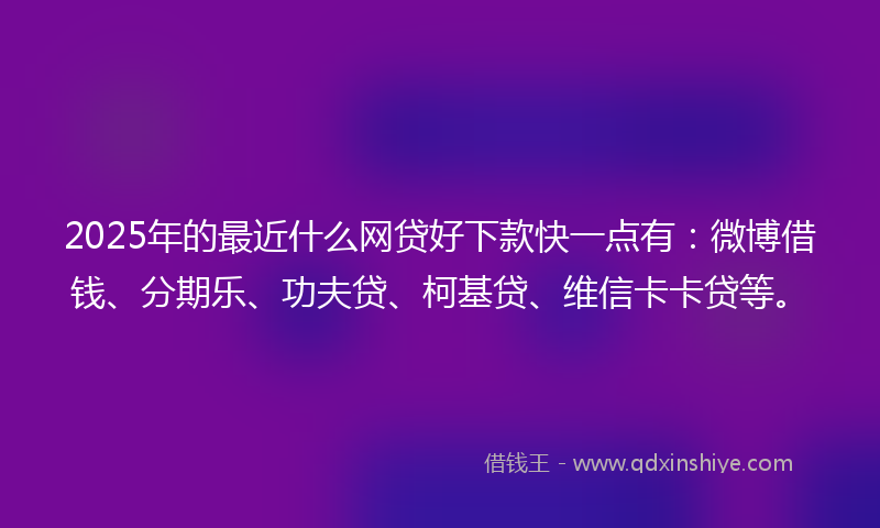 2025年的最近什么网贷好下款快一点有：微博借钱、分期乐、功夫贷、柯基贷、维信卡卡贷等。