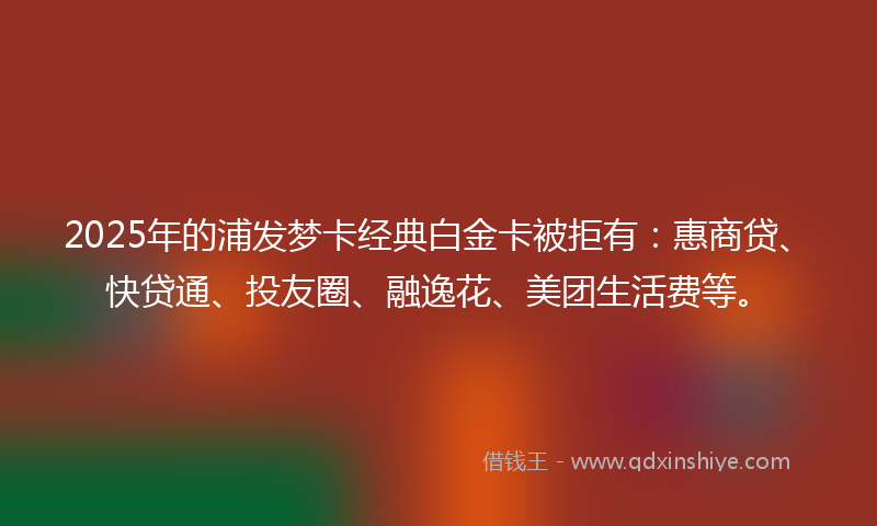 2025年的浦发梦卡经典白金卡被拒有：惠商贷、快贷通、投友圈、融逸花、美团生活费等。