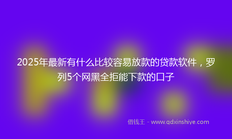2025年最新有什么比较容易放款的贷款软件，罗列5个网黑全拒能下款的口子