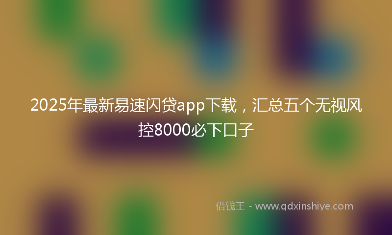 2025年最新易速闪贷app下载，汇总五个无视风控8000必下口子