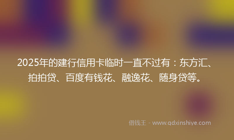 2025年的建行信用卡临时一直不过有：东方汇、拍拍贷、百度有钱花、融逸花、随身贷等。