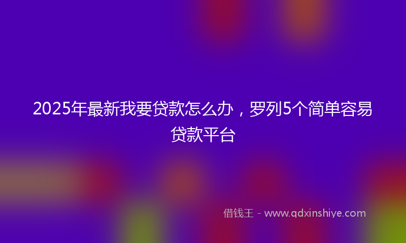2025年最新我要贷款怎么办，罗列5个简单容易贷款平台