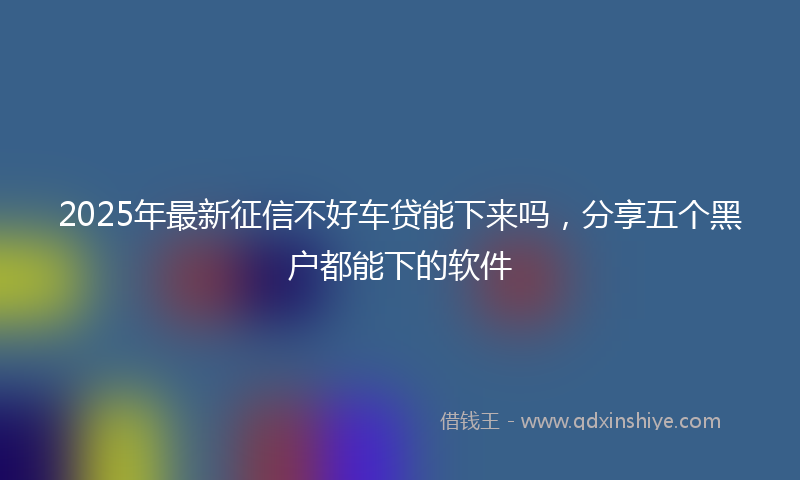 2025年最新征信不好车贷能下来吗，分享五个黑户都能下的软件
