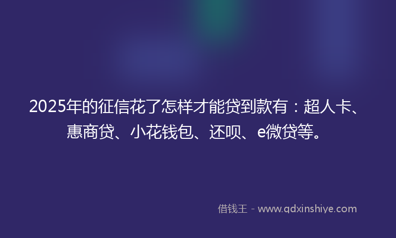 2025年的征信花了怎样才能贷到款有：超人卡、惠商贷、小花钱包、还呗、e微贷等。