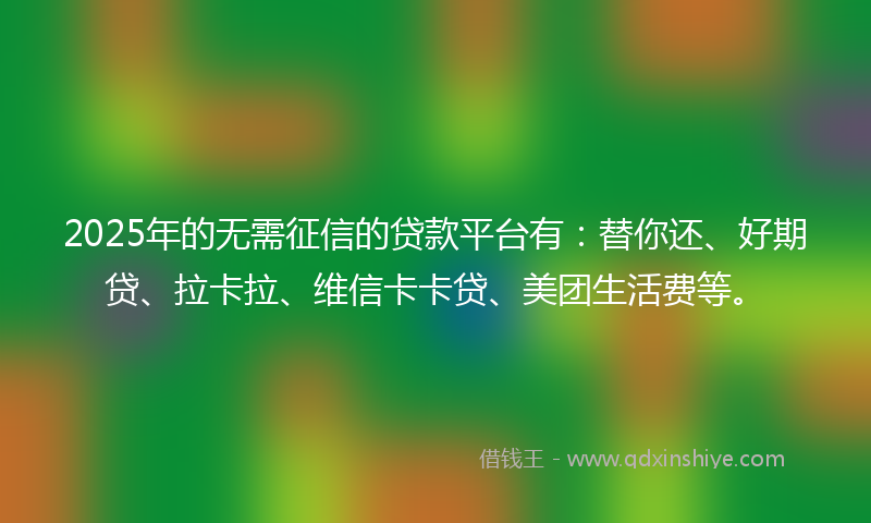 2025年的无需征信的贷款平台有：替你还、好期贷、拉卡拉、维信卡卡贷、美团生活费等。