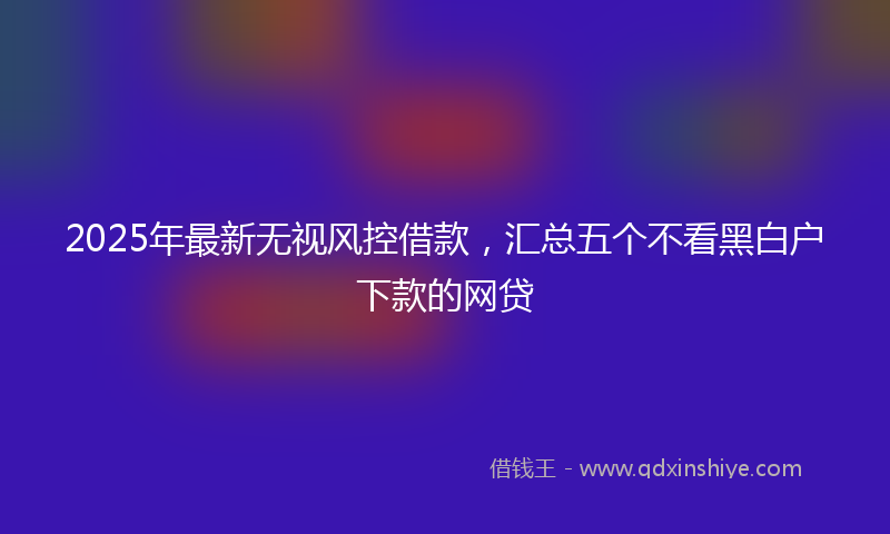 2025年最新无视风控借款，汇总五个不看黑白户下款的网贷