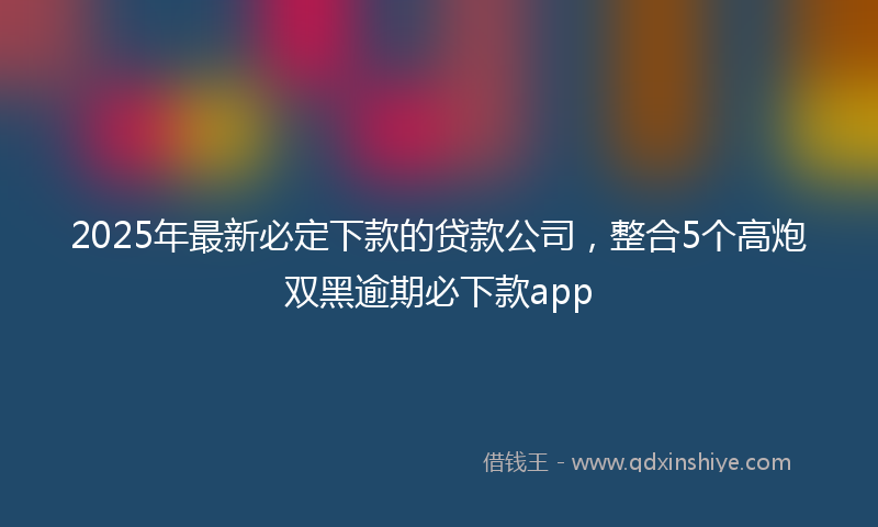 2025年最新必定下款的贷款公司，整合5个高炮双黑逾期必下款app