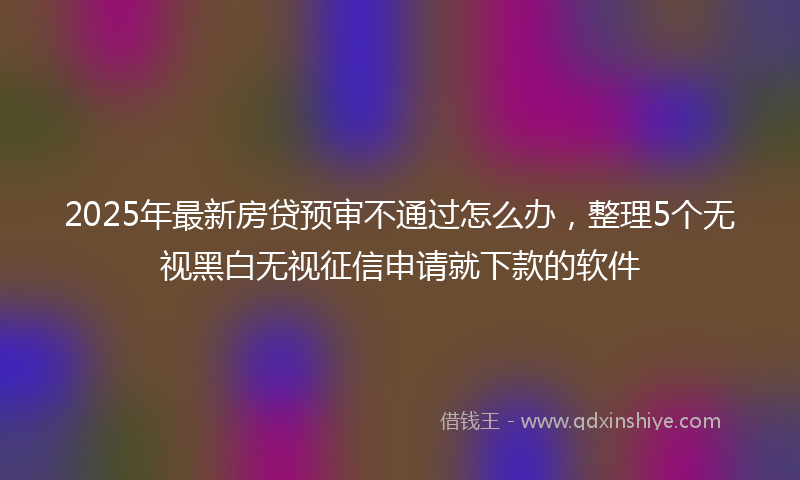 2025年最新房贷预审不通过怎么办，整理5个无视黑白无视征信申请就下款的软件